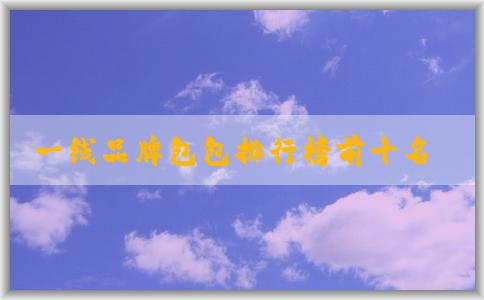 一線品牌包包排行榜前十名及其價(jià)格、材質(zhì)簡(jiǎn)介