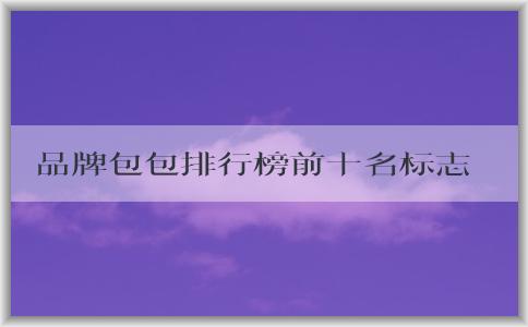 品牌包包排行榜前十名標志男的價格、地位和備受推崇的原因