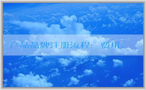 產品品牌注冊流程：費用、定義、查詢和申請書填寫