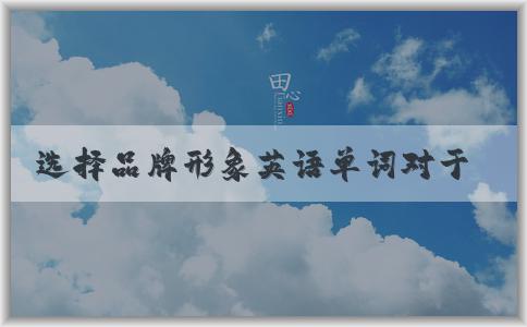 選擇品牌形象英語(yǔ)單詞對(duì)于企業(yè)如何影響消費(fèi)者行為的重要性及如何正確選擇